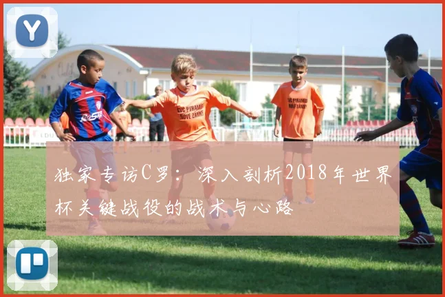独家专访C罗:深入剖析2018年世界杯关键战役的战术与心路