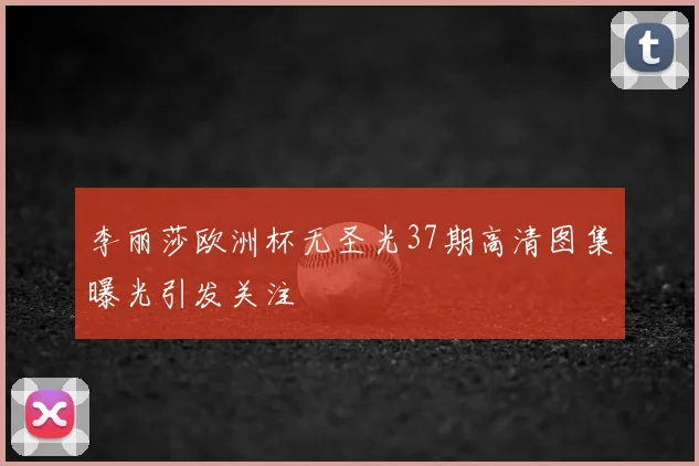 李丽莎欧洲杯无圣光37期高清图集曝光引发关注