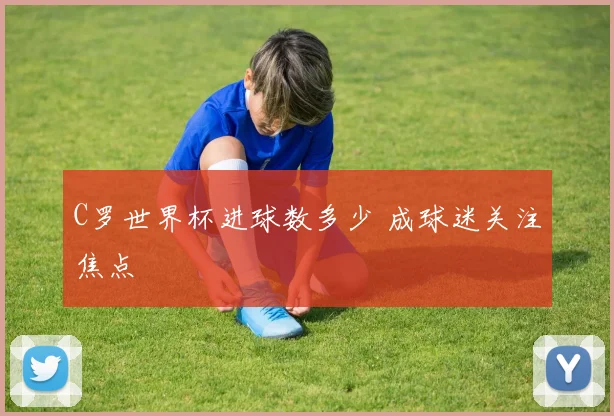 C罗世界杯进球数多少 成球迷关注焦点