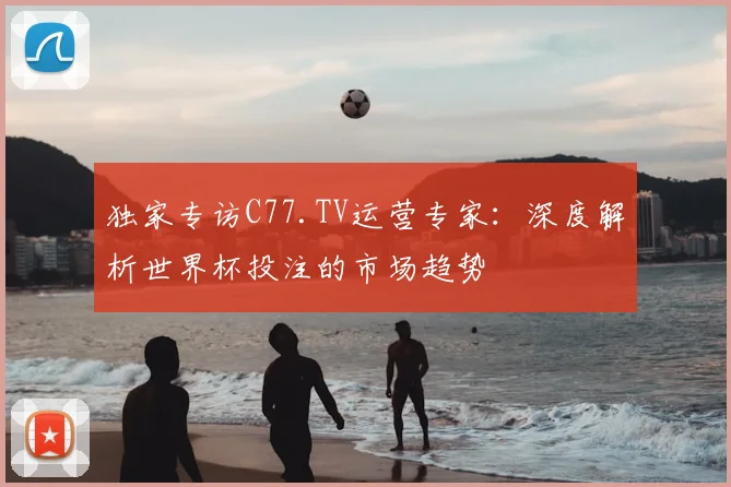 独家专访C77.TV运营专家:深度解析世界杯投注的市场趋势