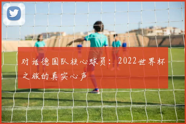 对话德国队核心球员：2022世界杯之旅的真实心声