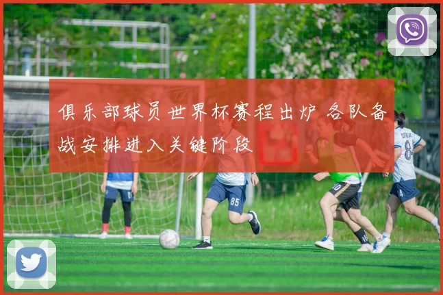 俱乐部球员世界杯赛程出炉 各队备战安排进入关键阶段
