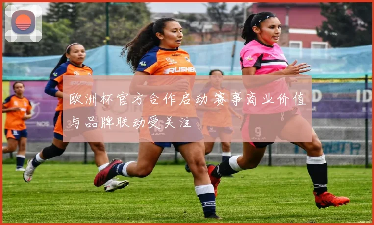 欧洲杯官方合作启动 赛事商业价值与品牌联动受关注