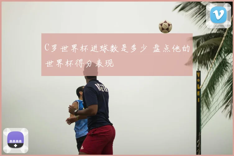 C罗世界杯进球数是多少 盘点他的世界杯得分表现