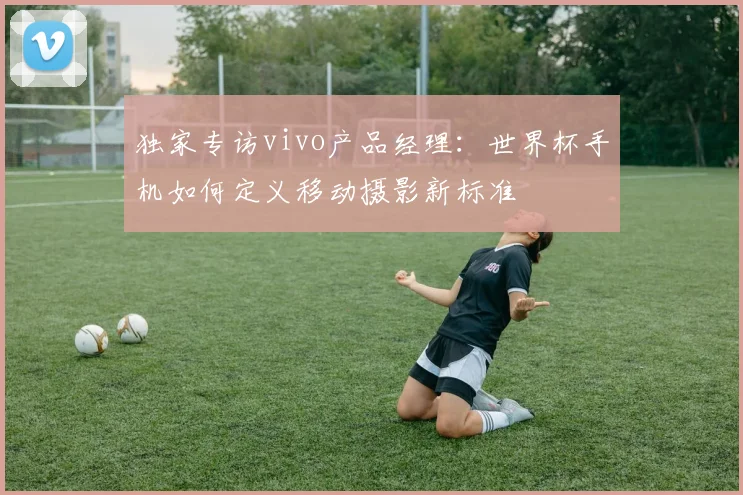 独家专访vivo产品经理：世界杯手机如何定义移动摄影新标准
