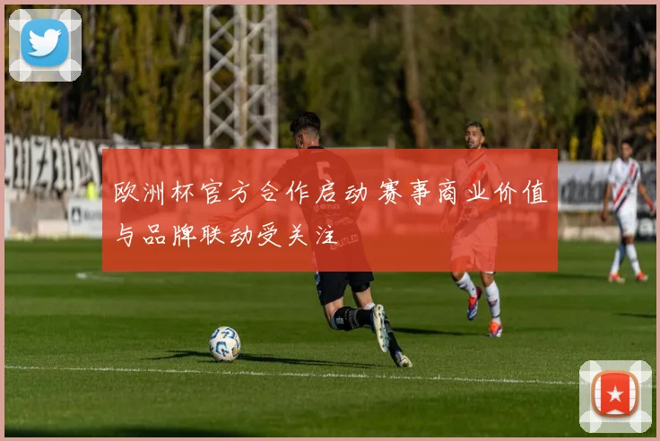 欧洲杯官方合作启动 赛事商业价值与品牌联动受关注